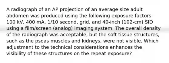 A radiograph of an AP projection of an average-size adult abdomen was produced using the following exposure factors: 100 kV, 400 mA, 1/10 second, grid, and 40-inch (102-cm) SID using a film/screen (analog) imaging system. The overall density of the radiograph was acceptable, but the soft tissue structures, such as the psoas muscles and kidneys, were not visible. Which adjustment to the technical considerations enhances the visibility of these structures on the repeat exposure?