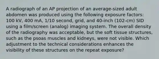 A radiograph of an AP projection of an average-sized adult abdomen was produced using the following exposure factors: 100 kV, 400 mA, 1/10 second, grid, and 40-inch (102-cm) SID using a film/screen (analog) imaging system. The overall density of the radiography was acceptable, but the soft tissue structures, such as the psoas muscles and kidneys, were not visible. Which adjustment to the technical considerations enhances the visibility of these structures on the repeat exposure?