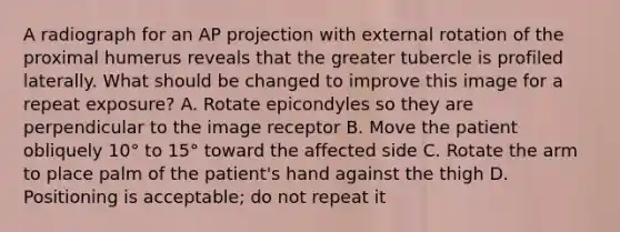 A radiograph for an AP projection with external rotation of the proximal humerus reveals that the greater tubercle is profiled laterally. What should be changed to improve this image for a repeat exposure? A. Rotate epicondyles so they are perpendicular to the image receptor B. Move the patient obliquely 10° to 15° toward the affected side C. Rotate the arm to place palm of the patient's hand against the thigh D. Positioning is acceptable; do not repeat it