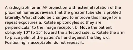 A radiograph for an AP projection with external rotation of the proximal humerus reveals that the greater tubercle is profiled laterally. What should be changed to improve this image for a repeat exposure? a. Rotate epicondyles so they are perpendicular to the image receptor. b. Move the patient obliquely 10° to 15° toward the affected side. c. Rotate the arm to place palm of the patient's hand against the thigh. d. Positioning is acceptable; do not repeat it.