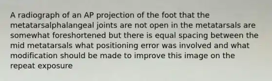 A radiograph of an AP projection of the foot that the metatarsalphalangeal joints are not open in the metatarsals are somewhat foreshortened but there is equal spacing between the mid metatarsals what positioning error was involved and what modification should be made to improve this image on the repeat exposure