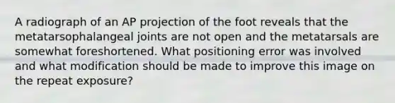 A radiograph of an AP projection of the foot reveals that the metatarsophalangeal joints are not open and the metatarsals are somewhat foreshortened. What positioning error was involved and what modification should be made to improve this image on the repeat exposure?