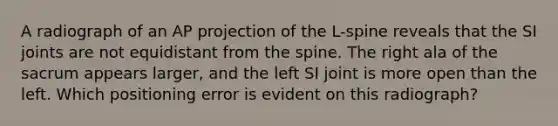 A radiograph of an AP projection of the L-spine reveals that the SI joints are not equidistant from the spine. The right ala of the sacrum appears larger, and the left SI joint is more open than the left. Which positioning error is evident on this radiograph?