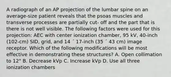 A radiograph of an AP projection of the lumbar spine on an average-size patient reveals that the psoas muscles and transverse processes are partially cut- off and the part that is there is not well visible. The following factors were used for this projection: AEC with center ionization chamber, 95 kV, 40-inch (102-cm) SID, grid, and 14 ´ 17-inch (35 ´ 43 cm) image receptor. Which of the following modifications will be most effective in demonstrating these structures? A. Open collimation to 12" B. Decrease kVp C. Increase kVp D. Use all three ionization chambers