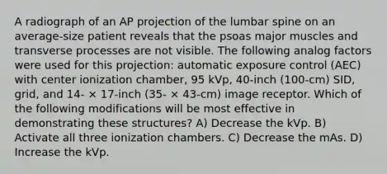 A radiograph of an AP projection of the lumbar spine on an average-size patient reveals that the psoas major muscles and transverse processes are not visible. The following analog factors were used for this projection: automatic exposure control (AEC) with center ionization chamber, 95 kVp, 40-inch (100-cm) SID, grid, and 14- × 17-inch (35- × 43-cm) image receptor. Which of the following modifications will be most effective in demonstrating these structures? A) Decrease the kVp. B) Activate all three ionization chambers. C) Decrease the mAs. D) Increase the kVp.