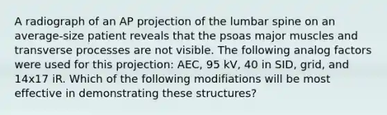 A radiograph of an AP projection of the lumbar spine on an average-size patient reveals that the psoas major muscles and transverse processes are not visible. The following analog factors were used for this projection: AEC, 95 kV, 40 in SID, grid, and 14x17 iR. Which of the following modifiations will be most effective in demonstrating these structures?