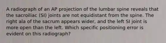 A radiograph of an AP projection of the lumbar spine reveals that the sacroiliac (SI) joints are not equidistant from the spine. The right ala of the sacrum appears wider, and the left SI joint is more open than the left. Which specific positioning error is evident on this radiograph?