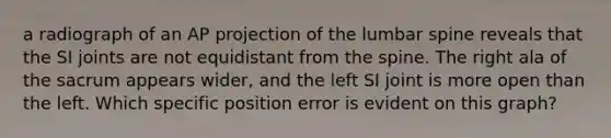 a radiograph of an AP projection of the lumbar spine reveals that the SI joints are not equidistant from the spine. The right ala of the sacrum appears wider, and the left SI joint is more open than the left. Which specific position error is evident on this graph?