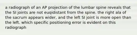 a radiograph of an AP projection of the lumbar spine reveals that the SI joints are not euqidistant from the spine. the right ala of the sacrum appears wider, and the left SI joint is more open than the left. which specific positioning error is evident on this radiograph