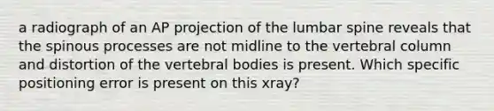 a radiograph of an AP projection of the lumbar spine reveals that the spinous processes are not midline to the vertebral column and distortion of the vertebral bodies is present. Which specific positioning error is present on this xray?