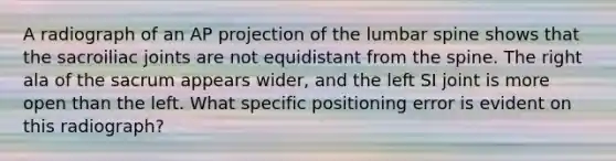 A radiograph of an AP projection of the lumbar spine shows that the sacroiliac joints are not equidistant from the spine. The right ala of the sacrum appears wider, and the left SI joint is more open than the left. What specific positioning error is evident on this radiograph?