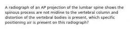 A radiograph of an AP projection of the lumbar spine shows the spinous process are not midline to the vertebral column and distortion of the vertebral bodies is present, which specific positioning air is present on this radiograph?