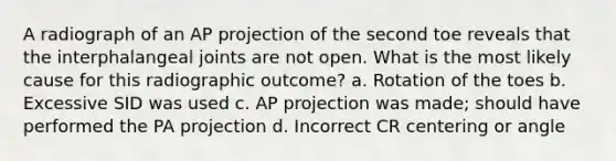 A radiograph of an AP projection of the second toe reveals that the interphalangeal joints are not open. What is the most likely cause for this radiographic outcome? a. Rotation of the toes b. Excessive SID was used c. AP projection was made; should have performed the PA projection d. Incorrect CR centering or angle