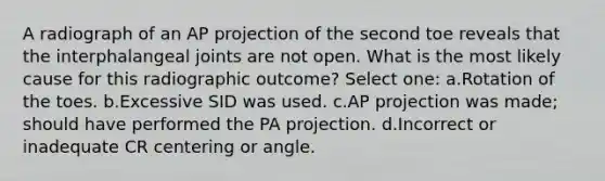A radiograph of an AP projection of the second toe reveals that the interphalangeal joints are not open. What is the most likely cause for this radiographic outcome? Select one: a.Rotation of the toes. b.Excessive SID was used. c.AP projection was made; should have performed the PA projection. d.Incorrect or inadequate CR centering or angle.