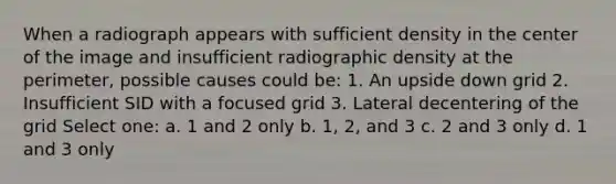 When a radiograph appears with sufficient density in the center of the image and insufficient radiographic density at the perimeter, possible causes could be: 1. An upside down grid 2. Insufficient SID with a focused grid 3. Lateral decentering of the grid Select one: a. 1 and 2 only b. 1, 2, and 3 c. 2 and 3 only d. 1 and 3 only