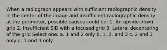 When a radiograph appears with sufficient radiographic density in the center of the image and insufficient radiographic density at the perimeter, possible causes could be: 1. An upside-down grid 2. Insufficient SID with a focused grid 3. Lateral decentering of the grid Select one: a. 1 and 2 only b. 1, 2, and 3 c. 2 and 3 only d. 1 and 3 only