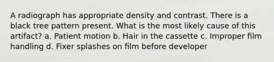 A radiograph has appropriate density and contrast. There is a black tree pattern present. What is the most likely cause of this artifact? a. Patient motion b. Hair in the cassette c. Improper ﬁlm handling d. Fixer splashes on ﬁlm before developer