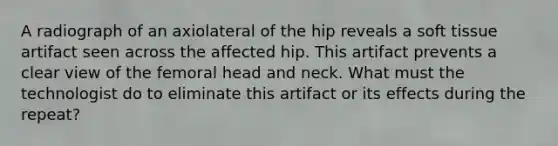 A radiograph of an axiolateral of the hip reveals a soft tissue artifact seen across the affected hip. This artifact prevents a clear view of the femoral head and neck. What must the technologist do to eliminate this artifact or its effects during the repeat?