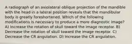 A radiograph of an axiolateral oblique projection of the mandible with the head in a lateral position reveals that the mandibular body is greatly foreshortened. Which of the following modifications is necessary to produce a more diagnostic image? A) Increase the rotation of skull toward the image receptor. B) Decrease the rotation of skull toward the image receptor. C) Decrease the CR angulation. D) Increase the CR angulation.