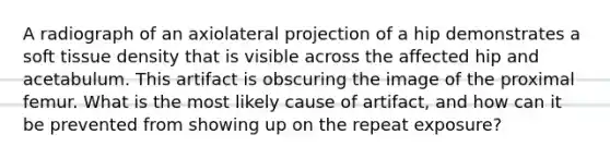 A radiograph of an axiolateral projection of a hip demonstrates a soft tissue density that is visible across the affected hip and acetabulum. This artifact is obscuring the image of the proximal femur. What is the most likely cause of artifact, and how can it be prevented from showing up on the repeat exposure?