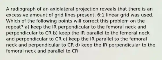 A radiograph of an axiolateral projection reveals that there is an excessive amount of grid lines present. 6:1 linear grid was used. Which of the following points will correct this problem on the repeat? a) keep the IR perpendicular to the femoral neck and perpendicular to CR b) keep the IR parallel to the femoral neck and perpendicular to CR c) keep the IR parallel to the femoral neck and perpendicular to CR d) keep the IR perpendicular to the femoral neck and parallel to CR