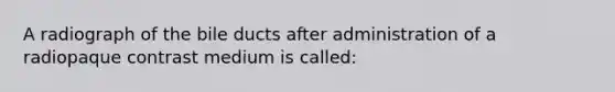 A radiograph of the bile ducts after administration of a radiopaque contrast medium is called: