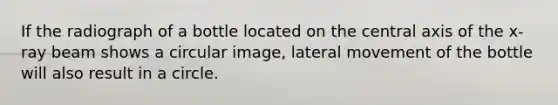 If the radiograph of a bottle located on the central axis of the x-ray beam shows a circular image, lateral movement of the bottle will also result in a circle.