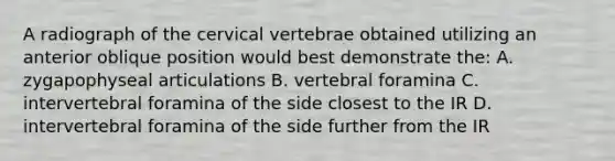 A radiograph of the cervical vertebrae obtained utilizing an anterior oblique position would best demonstrate the: A. zygapophyseal articulations B. vertebral foramina C. intervertebral foramina of the side closest to the IR D. intervertebral foramina of the side further from the IR