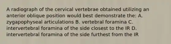 A radiograph of the cervical vertebrae obtained utilizing an anterior oblique position would best demonstrate the: A. zygapophyseal articulations B. vertebral foramina C. intervertebral foramina of the side closest to the IR D. intervertebral foramina of the side furthest from the IR