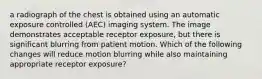 a radiograph of the chest is obtained using an automatic exposure controlled (AEC) imaging system. The image demonstrates acceptable receptor exposure, but there is significant blurring from patient motion. Which of the following changes will reduce motion blurring while also maintaining appropriate receptor exposure?