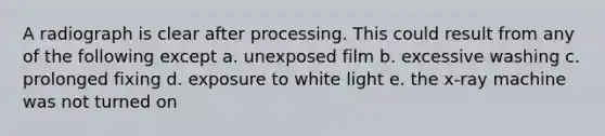 A radiograph is clear after processing. This could result from any of the following except a. unexposed film b. excessive washing c. prolonged fixing d. exposure to white light e. the x-ray machine was not turned on