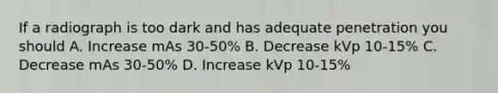 If a radiograph is too dark and has adequate penetration you should A. Increase mAs 30-50% B. Decrease kVp 10-15% C. Decrease mAs 30-50% D. Increase kVp 10-15%