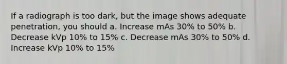 If a radiograph is too dark, but the image shows adequate penetration, you should a. Increase mAs 30% to 50% b. Decrease kVp 10% to 15% c. Decrease mAs 30% to 50% d. Increase kVp 10% to 15%