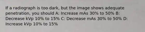 If a radiograph is too dark, but the image shows adequate penetration, you should A: Increase mAs 30% to 50% B: Decrease kVp 10% to 15% C: Decrease mAs 30% to 50% D: Increase kVp 10% to 15%