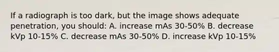 If a radiograph is too dark, but the image shows adequate penetration, you should: A. increase mAs 30-50% B. decrease kVp 10-15% C. decrease mAs 30-50% D. increase kVp 10-15%