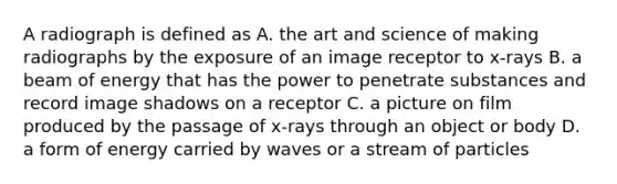 A radiograph is defined as A. the art and science of making radiographs by the exposure of an image receptor to x-rays B. a beam of energy that has the power to penetrate substances and record image shadows on a receptor C. a picture on film produced by the passage of x-rays through an object or body D. a form of energy carried by waves or a stream of particles