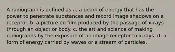 A radiograph is defined as a. a beam of energy that has the power to penetrate substances and record image shadows on a receptor. b. a picture on film produced by the passage of x-rays through an object or body. c. the art and science of making radiographs by the exposure of an image receptor to x-rays. d. a form of energy carried by waves or a stream of particles.