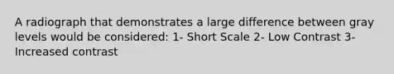 A radiograph that demonstrates a large difference between gray levels would be considered: 1- Short Scale 2- Low Contrast 3- Increased contrast