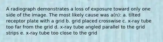 A radiograph demonstrates a loss of exposure toward only one side of the image. The most likely cause was a(n): a. tilted receptor plate with a grid b. grid placed crosswise c. x-ray tube too far from the grid d. x-ray tube angled parallel to the grid strips e. x-ray tube too close to the grid