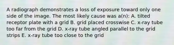 A radiograph demonstrates a loss of exposure toward only one side of the image. The most likely cause was a(n): A. tilted receptor plate with a grid B. grid placed crosswise C. x-ray tube too far from the grid D. x-ray tube angled parallel to the grid strips E. x-ray tube too close to the grid