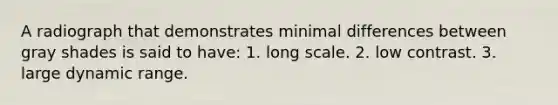 A radiograph that demonstrates minimal differences between gray shades is said to have: 1. long scale. 2. low contrast. 3. large dynamic range.