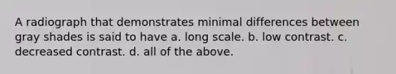 A radiograph that demonstrates minimal differences between gray shades is said to have a. long scale. b. low contrast. c. decreased contrast. d. all of the above.