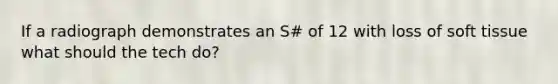 If a radiograph demonstrates an S# of 12 with loss of soft tissue what should the tech do?