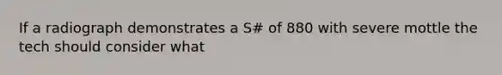 If a radiograph demonstrates a S# of 880 with severe mottle the tech should consider what