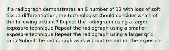 If a radiograph demonstrates an S number of 12 with loss of soft tissue differentiation, the technologist should consider which of the following actions? Repeat the radiograph using a larger exposure technique Repeat the radiograph using a smaller exposure technique Repeat the radiograph using a larger grid ratio Submit the radiograph as-is without repeating the exposure