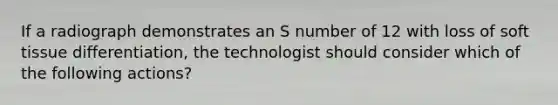 If a radiograph demonstrates an S number of 12 with loss of soft tissue differentiation, the technologist should consider which of the following actions?