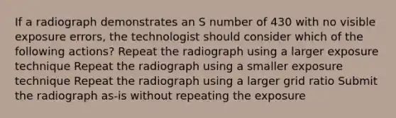 If a radiograph demonstrates an S number of 430 with no visible exposure errors, the technologist should consider which of the following actions? Repeat the radiograph using a larger exposure technique Repeat the radiograph using a smaller exposure technique Repeat the radiograph using a larger grid ratio Submit the radiograph as-is without repeating the exposure