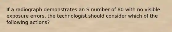 If a radiograph demonstrates an S number of 80 with no visible exposure errors, the technologist should consider which of the following actions?