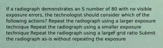 If a radiograph demonstrates an S number of 80 with no visible exposure errors, the technologist should consider which of the following actions? Repeat the radiograph using a larger exposure technique Repeat the radiograph using a smaller exposure technique Repeat the radiograph using a larger grid ratio Submit the radiograph as-is without repeating the exposure