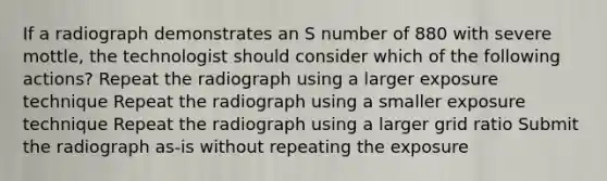 If a radiograph demonstrates an S number of 880 with severe mottle, the technologist should consider which of the following actions? Repeat the radiograph using a larger exposure technique Repeat the radiograph using a smaller exposure technique Repeat the radiograph using a larger grid ratio Submit the radiograph as-is without repeating the exposure